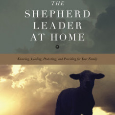 The Shepherd Leader at Home: Knowing, Leading, Protecting, and Providing for Your Family