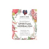 The Art &amp; Practice of Spiritual Herbalism: Transform, Heal, and Remember with the Power of Plants and Ancestral Medicine