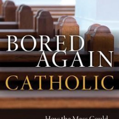 Bored Again Catholic: How the Mass Could Save Your Life (and the World's Too)