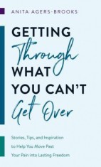 Getting Through What You Can&#039;t Get Over: Stories, Tips, and Inspiration to Help You Move Past Your Pain Into Lasting Freedom
