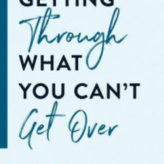 Getting Through What You Can't Get Over: Stories, Tips, and Inspiration to Help You Move Past Your Pain Into Lasting Freedom