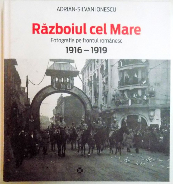 RAZBOIUL CEL MARE , FOTOGRAFIA PE FRONTUL ROMANESC 1916-1919 de ADRIAN SILVAN IONESCU , 2014 , COTORUL PREZINTA URME DE UZURA