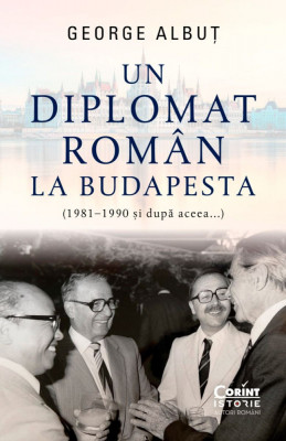Un Diplomat Roman La Budapesta (1981, 1990 si Dupa Aceea...), George Albut - Editura Corint foto