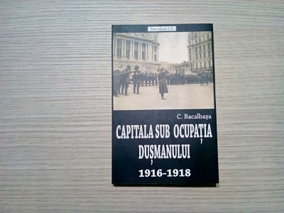 CAPITALA SUB OCUPATIA DUSMANULUI 1916-1918 - C. Bacalbasa - 2018, 255 p. foto