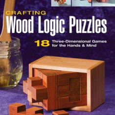 Crafting Wood Logic Puzzles: 18 Three-Dimensional Games for the Hands & Mind