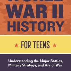 World War II History for Teens: Understanding the Major Battles, Military Strategy, and Arc of War