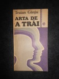 TRAIAN GANJU - ARTA DE A TRAI SAU EDUCATIA MORALA