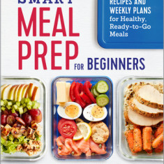 Smart Meal Prep for Beginners: Recipes and Weekly Plans for Healthy, Ready-To-Go Meals