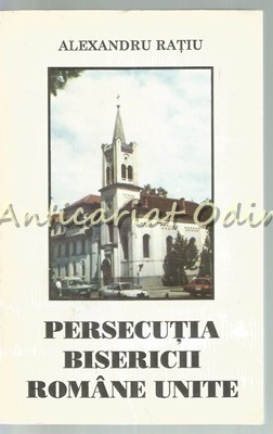 Persecutia Bisericii Romane Unite - Alexandru Ratiu