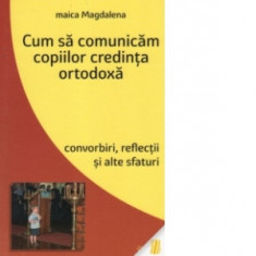 Cum sa comunicam copiilor credinta ortodoxa. Convorbiri, reflectii si alte sfaturi - Maica Magdalena