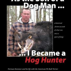 As the Son of a Dog Man ... I Became a Hog Hunter: Norman Kemmer and His Life with the American Pit Bull Terrier