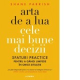 Arta de a lua cele mai bune decizii. Sfaturi practice pentru a gandi limpede in orice situatie - Cristina Eremia, Shane Parrish