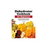 Dehydrator Cookbook for Beginners: A Guide to Dehydrating Fruits, Vegetables, Meats, and More