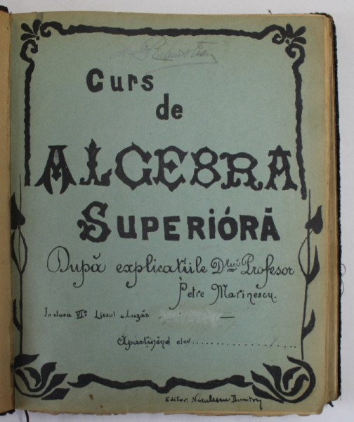 CURS DE ALGEBRA SUPERIOARA DUPA EXPLICATIILE D- LUI PROFESOR PETRE MARINESCU , CLASA A VI A, LICEUL LAZAR , 1902- 1903