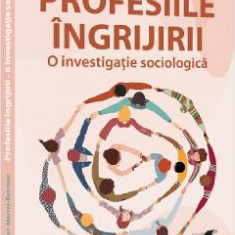 Profesiile ingrijirii. O investigatie sociologica - Lucian Mocrei-Rebrean