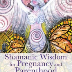 Shamanic Wisdom for Pregnancy and Parenthood: Practices to Embrace the Transformative Power of Becoming a Parent