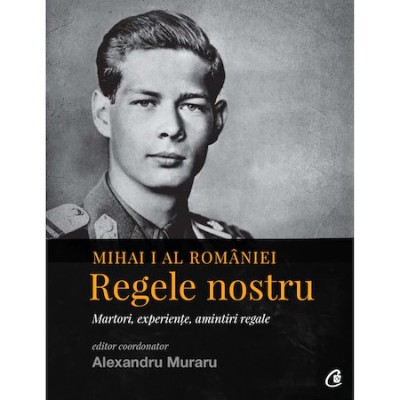 Mihai I al Romaniei. Regele nostru. Martori, experiente, amintiri regale - coordonator Alexandru Muraru foto