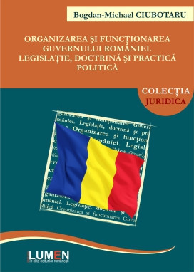 Organizarea și funcționarea Guvernului Rom&acirc;niei. Legislație, doctrină și practică politică - Bogdan Michael CIUBOTARU