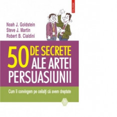 50 de secrete ale artei persuasiunii. Cum ii convingem pe ceilalti ca avem dreptate - Robert B. Cialdini, Noah J. Goldstein, Steve J. Martin