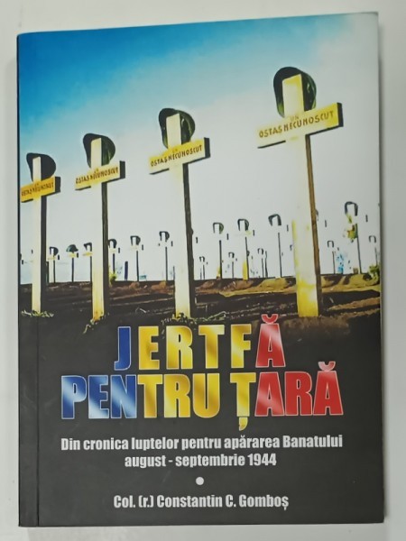 JERTFA PENTRU TARA , DIN CRONICILE LUPTELOR PENTRU APARAREA BANATULUI AUGUST - SEPTEMBRIE 1944 de COL. (r) CONSTANTIN C. GOMBOS , 2019
