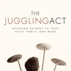 The Juggling Act: Bringing Balance to Your Faith, Family, and Work