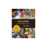 Welding for Beginners: Learn Everything You Need to Know to Weld, Cut, and Shape Metal