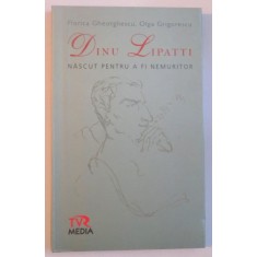 DINU LIPATTI, NASCUT PENTRU A FI NEMURITOR de FLORICA GHEORGHESCU, OLGA GRIGORESCU, 2008
