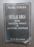 NICOLAE IORGA INTRE DICTATURA REGALA SI DICTATURA LEGIONARA - PETRE TURLEA