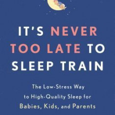 It's Never Too Late to Sleep Train: The Low-Stress Way to High-Quality Sleep for Babies, Kids, and Parents