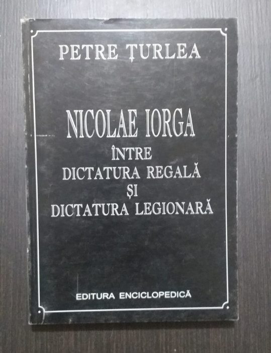 NICOLAE IORGA INTRE DICTATURA REGALA SI DICTATURA LEGIONARA - PETRE TURLEA