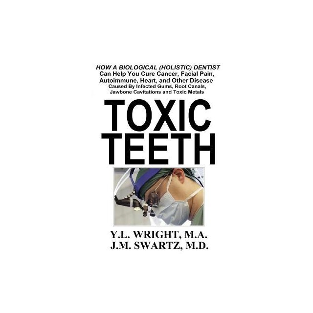 Toxic Teeth: How a Biological (Holistic) Dentist Can Help You Cure Cancer, Facial Pain, Autoimmune, Heart, and Other Disease Caused