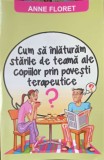 CUM SA INLATURAM STARILE DE TEAMA ALE COPIILOR PRIN POVESTI TERAPEUTICE-ANNE FLORET-363754