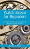 Watch Repair for Beginners: An Illustrated How-To-Guide for the Beginner Watch Repairer