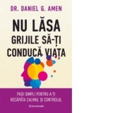 Nu lasa grijile sa-ti conduca viata. Pasi simpli pentru a-ti recapata calmul si controlul - Daniel G. Amen, Bogdan Ghiurco