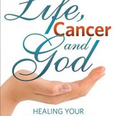 Life, Cancer and God: The Essential Guide to Beating Sickness & Disease by Blending Spiritual Truths with the Natural Laws of Health