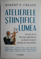 Atelierele stiintifice si lumea. Lectii de la 10 mari ganditori ai lumii despre stiinta si autoritate &ndash; Robert P. Crease