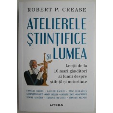 Atelierele stiintifice si lumea. Lectii de la 10 mari ganditori ai lumii despre stiinta si autoritate &ndash; Robert P. Crease