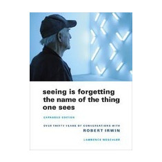 Seeing Is Forgetting the Name of the Thing One Sees: Over Thirty Years of Conversations with Robert Irwin