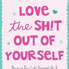 Love the Sh!t Out of Yourself: Because Your Life Depends on It