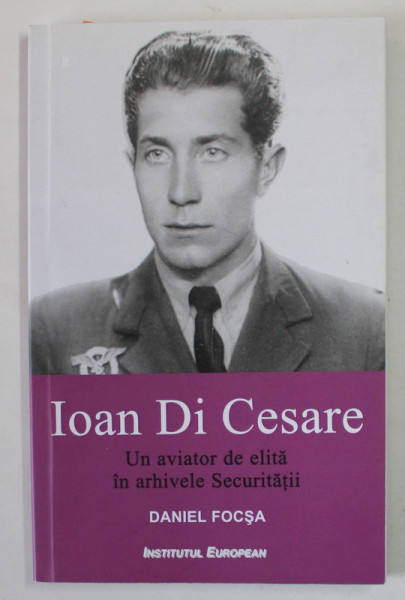 IOAN DI CESARE , UN AVIATOR DE ELITA IN ARHIVELE SECURITATII de DANIEL FOCSA , 2016