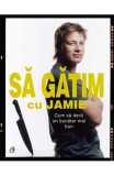 Sa gatim cu Jamie. Cum sa devii un bucatar mai bun - Jamie Oliver - Editura Curtea Veche