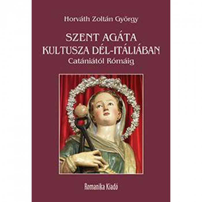 Szent Ag&aacute;ta kultusza D&eacute;l-It&aacute;li&aacute;ban - Cat&aacute;ni&aacute;t&oacute;l R&oacute;m&aacute;ig - Horv&aacute;th Zolt&aacute;n Gy&ouml;rgy