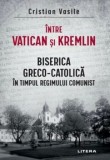 Intre Vatican si Kremlin. Biserica Greco-Catolica in timpul regimului comunist/Cristian Vasile, Litera