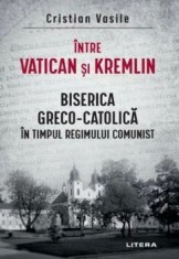 Intre Vatican si Kremlin. Biserica Greco-Catolica in timpul regimului comunist/Cristian Vasile