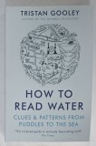 HOW TO READ WATER , CLUES and PATTERNS FRON PUDDLES TO THE SEA by TRISTAN GOOLEY , 2017