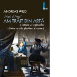 Am trait din arta.O istorie a legaturilor dintre artele plastice si comert - Andreas Wild