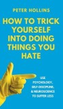 How to Trick Yourself Into Doing Things You Hate: Use Psychology, Self-Discipline, and Neuroscience to Suffer Less: Use Psychology, Self-Discipline, a