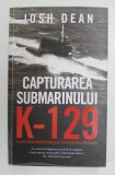 CAPTURAREA SUBMARINULUI K - 129 , CEA MAI INDRAZNEATA OPERATIUNE SUB ACOPERIRE DIN ISTORIE de JOSH DEAN , 2021