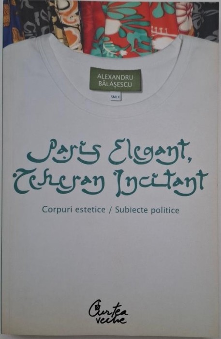 Paris elegant, Teheran incitant. Corpuri estetice. Subiecte politice - Alexandru Balasescu