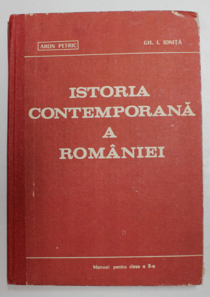 ISTORIA CONTEMPORANA A ROMANIEI de ARON PETRIC si GH. I. IONITA , MANUAL PENTRU CLASA A X-A , 1982